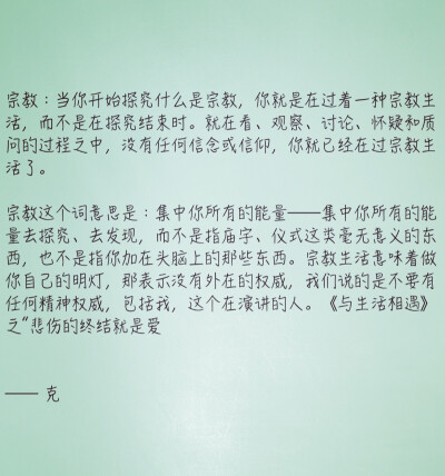 宗教：当你开始探究什么是宗教，你就是在过着一种宗教生活，而不是在探究结束时。就在看、观察、讨论、怀疑和质问的过程之中，没有任何信念或信仰，你就已经在过宗教生活了。
宗教这个词意思是：集中你所有的能量—…