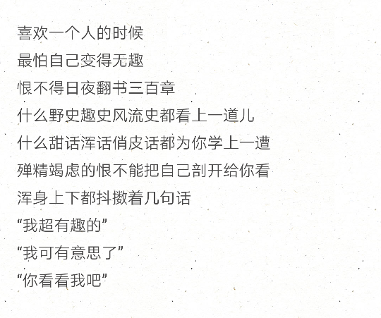 喜欢一个人的时候
最怕自己变得无趣
恨不得日夜翻书三百章
什么野史趣史风流史都看上一道儿
什么甜话浑话俏皮话都为你学上一遭
殚精竭虑的恨不能把自己剖开给你看
浑身上下都抖擞着几句话
“我超有趣的”
“我可有意思了”
“你看看我吧”