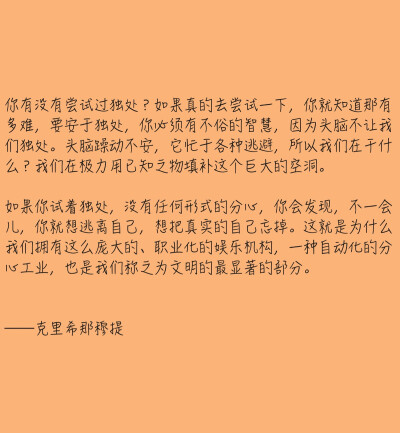 你有没有尝试过独处？如果真的去尝试一下，你就知道那有多难，要安于独处，你必须有不俗的智慧，因为头脑不让我们独处。头脑躁动不安，它忙于各种逃避，所以我们在干什么？我们在极力用已知之物填补这个巨大的空洞。…