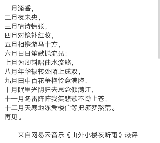 一月添香，
二月夜未央，
三月情诗慌张，
四月对镜补红妆，
五月相携游马十方，
六月日日笙歌抛流光；
七月为卿斟唱曲水流觞，
八月年华辗转处陌上成双，
九月田中百花争艳怜意满腔，
十月眠里光阴归去思念倾满江，
十一月冬雷阵阵我笑悲歌不恸上苍，
十二月天寒地冻凭楼伫等把痴梦熬荒。
再见。
——来自网易云音乐《山外小楼夜听雨》热评