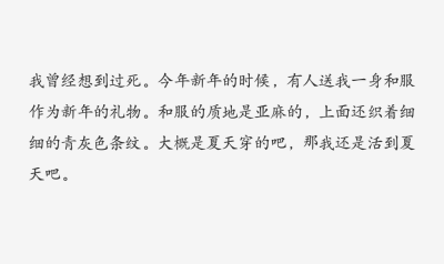 文字
我曾经想到过死。今年新年的时候，有人送我一身和服作为新年的礼物。和服的质地是亚麻的，上面还织着细细的青灰色条纹。大概是夏天穿的吧，那我还是活到夏天吧。——太宰治《晚年》