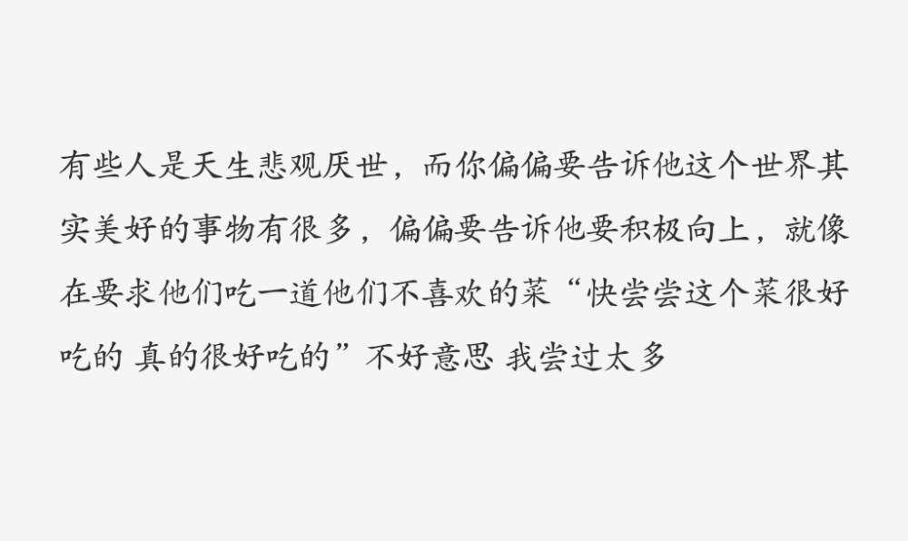 文字
“有些人是天生悲观厌世，而你偏偏要告诉他这个世界其实美好的事物有很多，偏偏要告诉他要积极向上，就像在要求他们吃一道他们不喜欢的菜 “快尝尝这个菜很好吃的 真的很好吃的” 不好意思 我尝过太多”
负能