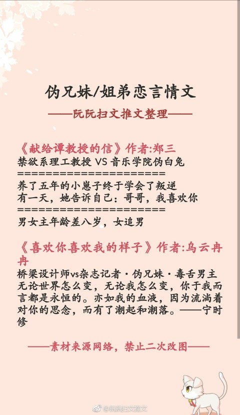 推文
书单推荐:伪兄妹/姐弟恋言情文
《皇上恕罪》作者:程十七
《奸臣之妹》作者:长沟落月
《融雪》作者:蔚空
《肥而不腻》作者:惜禾
《献给谭教授的信》作者:郑三
《喜欢你喜欢我的样子》作者:乌云冉冉
《男主还不让我死》作者:今夜来采菊
《小狼狗饲养守则》作者:糯糯啊
《小男友》作者:繁于
《隔壁住着小鲜肉》作者:柚子多肉
(阮阮扫文推文)