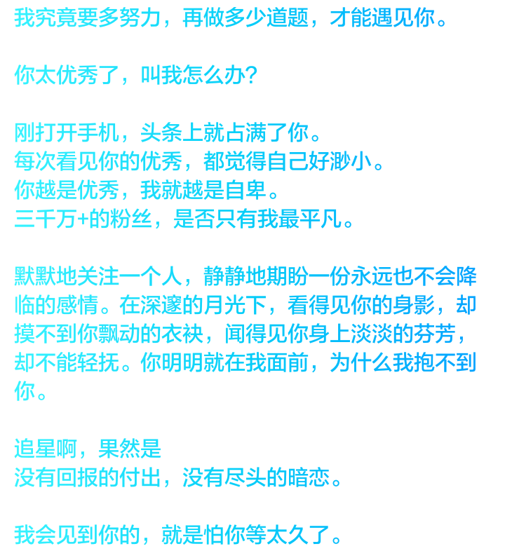 我究竟要多努力，再做多少道题，才能遇见你。
你太优秀了，叫我怎么办？
刚打开手机，头条上就占满了你。
每次看见你的优秀，都觉得自己好渺小。
你越是优秀，我就越是自卑。
三千万+的粉丝，是否只有我最平凡。
默默地关注一个人，静静地期盼一份永远也不会降临的感情。在深邃的月光下，看得见你的身影，却摸不到你飘动的衣袂，闻得见你身上淡淡的芬芳，却不能轻抚。你明明就在我面前，为什么我抱不到你。
追星啊，果然是
没有回报的付出，没有尽头的暗恋。
我会见到你的，就是怕你等太久了。