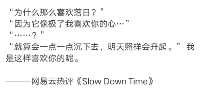 “为什么那么喜欢落日？”
“因为它像极了我喜欢你的心…”
“……？”
“就算会一点一点沉下去，明天照样会升起。” 我是这样喜欢你的呢。
———网易云热评《Slow Down Time》