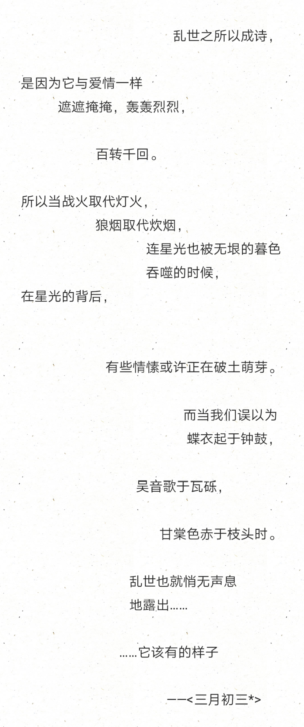 乱世之所以成诗，
是因为它与爱情一样
遮遮掩掩，轰轰烈烈，
百转千回。
所以当战火取代灯火，
狼烟取代炊烟，
连星光也被无垠的暮色
吞噬的时候，
在星光的背后，
有些情愫或许正在破土萌芽。
而当我们误以为
蝶衣起于钟鼓，
吴音歌于瓦砾，
甘棠色赤于枝头时。
乱世也就悄无声息
地露出……
……它该有的样子
——<三月初三*>