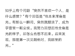 知乎上有个问题   “突然不喜欢一个人，是什么感觉？” 有个回答是 “他本来浑身是光。有那么一瞬间，突然就黯淡了，成为宇宙里一颗尘埃。我努力回想起他全身是光的样子，却怎么也想不起来。后来发现，那是第一次见到他时，我眼里的光。” ​​​