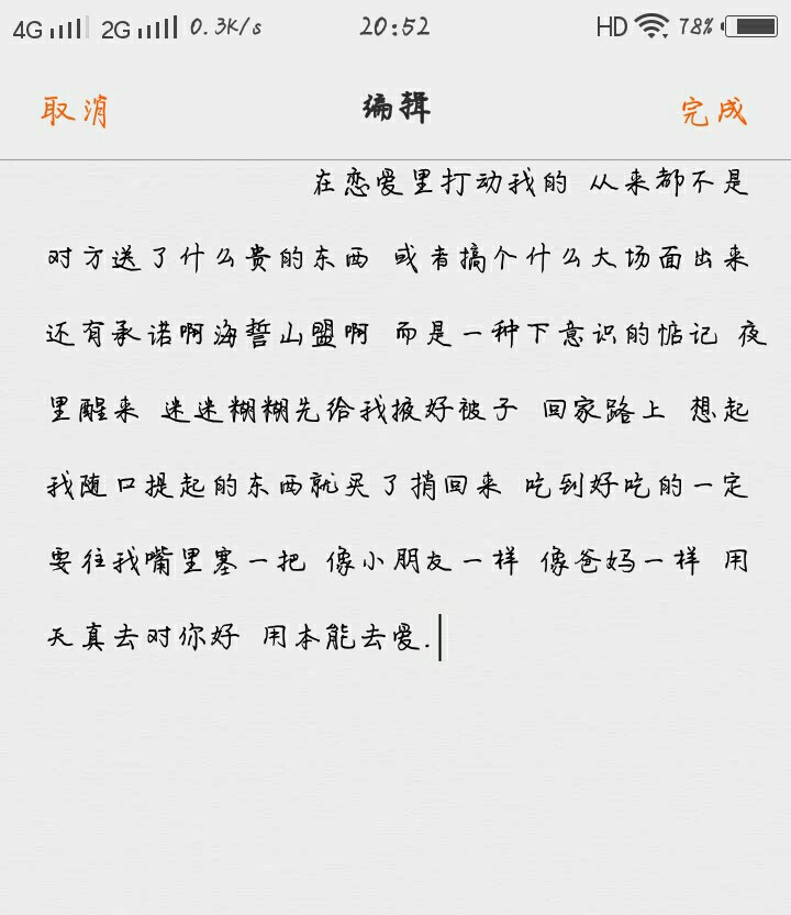  在恋爱里打动我的 从来都不是 对方送了什么贵的东西 或者搞个什么大场面出来 还有承诺啊海誓山盟啊 而是一种下意识的惦记 夜里醒来 迷迷糊糊先给我掖好被子 回家路上 想起我随口提起的东西就买了捎回来 吃到好吃的一定要往我嘴里塞一把 像小朋友一样 像爸妈一样 用天真去对你好 用本能去爱.