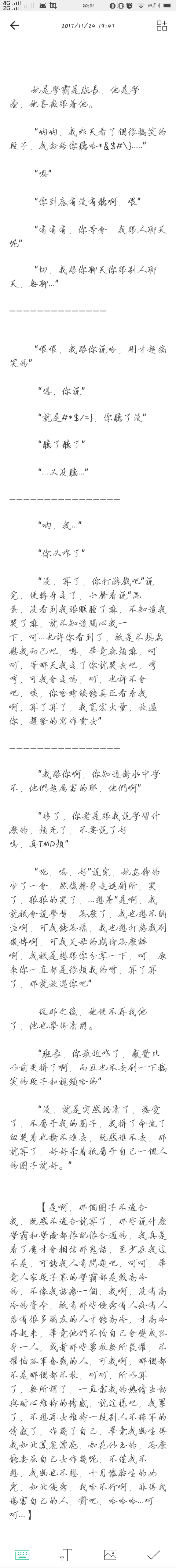 
她是学霸是班长，他是学渣，她喜欢跟着他。
“呐呐，我昨天看了个很搞笑的段子，我念给你听哈*&$#\}.....”
“嗯”
“你到底有没有听啊，喂”
“有有有，你等会，我跟人聊天呢”
“切，我跟你聊天你跟别人聊天，无聊...”
——————————————
“喂喂，我跟你说哈，刚才超搞笑的”
“嗯，你说”
“就是#*$/=}，你听了没”
“听了听了”
“...又没听...”
————————————————
“呐，我...”
“你又咋了”
“没，算了，你打游戏吧”说完，便转身走了，小声着说“混蛋，没看到我眼眶肿了嘛，不知道我哭了嘛，就不知道关心我一下，呵...也许你看到了，只是不想安慰我而已吧，嗯，毕竟麻烦嘛，呵呵，等哪天我走了你就哭去吧，哼哼，可我会走吗，呵，也许不会吧，唉，你啥时候能真正看着我啊，算了算了，我宽宏大