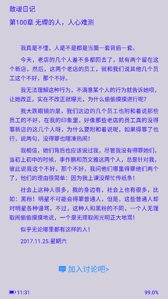  我真是不懂，人是不是都是当面一套背后一套。
今天，老店的几个人差不多都回去了，就有两个留在这个新店，然后，这两个老店的员工，就和我们说其他几个员工这个不好，那个不好。
我无法理解这种行为，不满意某个人的行为就告诉她呗，让她改正，实在不改正就曝光，为什么偷偷摸摸进行呢？
我大跌眼镜的是，我们这边的几个员工也附和着说那些员工的不好，在我的印象里，好像那些老店的员工真的没得罪新店的这几个人呀，为什么要附和着说呢，如果得罪了也行，说两句，没得罪也瞎凑热闹！
我相信，她们背后也应该说过我，尽管我没有得罪她们，当初上初中的时候，李作鹏和范文雅这两个人，总是针对我，彼此说我这个不好，那个不好，我问他们哪里得罪他们两个了，他们的理由很简单：因为我上课没帮忙传纸条！
社会上这种人很多，我的身边有，社会上也有很多，比如：黑粉！明星不可能会得罪普通人，但是，这些普通人却对明星各种谩骂，不过，这种人和黑粉的不同，一个人无理取闹偷偷摸摸地说，一个是无理取闹光明正大地骂！
似乎无论哪里都有这样的人！
2017.11.25.星期六