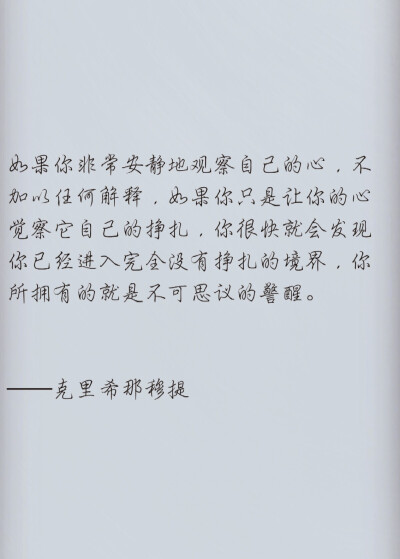 如果你非常安静地观察自己的心，不加以任何解释，如果你只是让你的心觉察它自己的挣扎，你很快就会发现你已经进入完全没有挣扎的境界，你所拥有的就是不可思议的警醒。——克里希那穆提