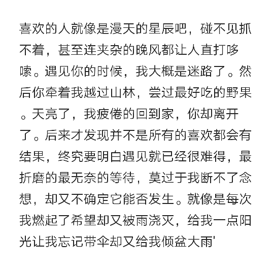 喜欢的人就像是漫天的星辰吧碰不见抓不着甚至连夹杂的晚风都让人直打哆嗦遇见你的时候我大概是迷路了然后你牵着我越过山林尝过最好吃的野果天亮了我疲倦的回到家你却离开了
后来才发现并不是所有的喜欢都会有结果 终究要明白遇见就已经很难得 最折磨的最无奈的等待莫过于我断不了念想 却又不确定它能否发生 就像是每次我燃起了希望却又被雨浇灭 给我一点阳光让我忘记带伞却又给我倾盆大雨