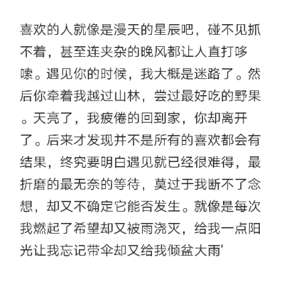 喜欢的人就像是漫天的星辰吧碰不见抓不着甚至连夹杂的晚风都让人直打哆嗦遇见你的时候我大概是迷路了然后你牵着我越过山林尝过最好吃的野果天亮了我疲倦的回到家你却离开了
后来才发现并不是所有的喜欢都会有结果 终…