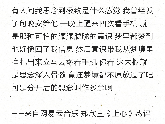 有人问我思念到极致是什么感觉 我曾经发了句晚安给他 一晚上醒来四次看手机 就是那种可怕的朦朦胧胧的意识 梦里都梦到他好像回了我信息 然后意识带我从梦境里挣扎出来立马去翻看手机 你看 这大概就是思念深入骨髓 竟连梦境都不愿放过了吧 可是分开后的想念叫作多余啊
——来自网易云音乐 郑欣宜《上心》热评