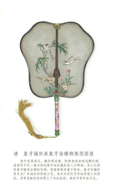 清，象牙编织嵌象牙染雕柳燕图团扇。扇作芭蕉扇式，镶玳瑁边框，配粉地画珐琅花蝶纹柄。扇面用不足一毫米粗的象牙细丝编织成八方锦地，其上以染色象牙镶嵌出柳枝双燕，画面清雅而富于韵味。象牙丝编织技术为广东地区…