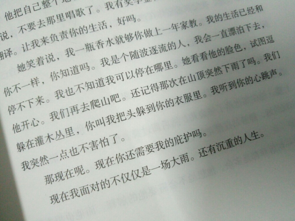 让我来负责你的生活，好吗。
她笑着说，我一瓶香水就够你做上一年家教我的生活已经和你不一样，你知道吗。我是个随波逐流的人，我会一直漂泊下去，停不下来。我也不知道我可以停在哪里。
她看看他的脸色，试图逗他开心。
我们再去爬山吧。还记得那次在山顶突然下雨吗。我们躲在灌木丛里，你叫我把头躲到你的衣服里。我听到你的心跳声。我突然一点也不害怕了。
那现在呢。现在你还需要我的庇护吗。
现在我面对的不仅仅是一场大雨。还有沉重的人生。