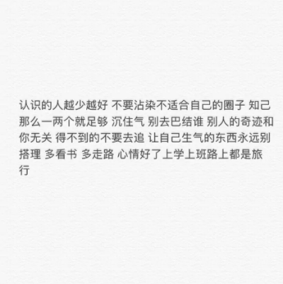 认识的人越少越好 不要沾染不适合自己的圈子 知己那么一两个就足够 沉住气 别去巴结谁 别人的奇迹和你无关 得不到的不要去追 让自己生气的东西永远别搭理 多看书 多走路 心情好了上学上班路上都是旅行。