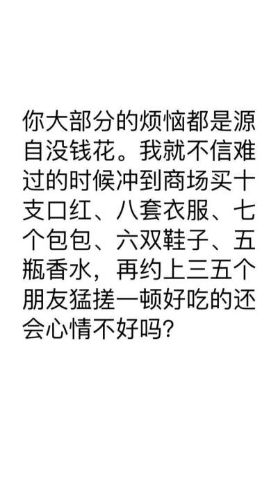 你大部分的烦恼都是源
自没钱花。我就不信难
过的时候冲到商场买十
支口红、八套衣服、七
个包包、六双鞋子、五
瓶香水，再约上三五个
朋友猛搓一顿好吃的还
会心情不好吗?
