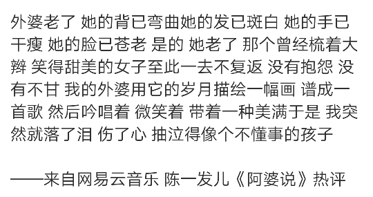 外婆老了 她的背已弯曲她的发已斑白 她的手已干瘦 她的脸已苍老 是的 她老了 那个曾经梳着大辫 笑得甜美的女子至此一去不复返 没有抱怨 没有不甘 我的外婆用它的岁月描绘一幅画 谱成一首歌 然后吟唱着 微笑着 带着一种美满于是 我突然就落了泪 伤了心 抽泣得像个不懂事的孩子
——来自网易云音乐 陈一发儿《阿婆说》热评