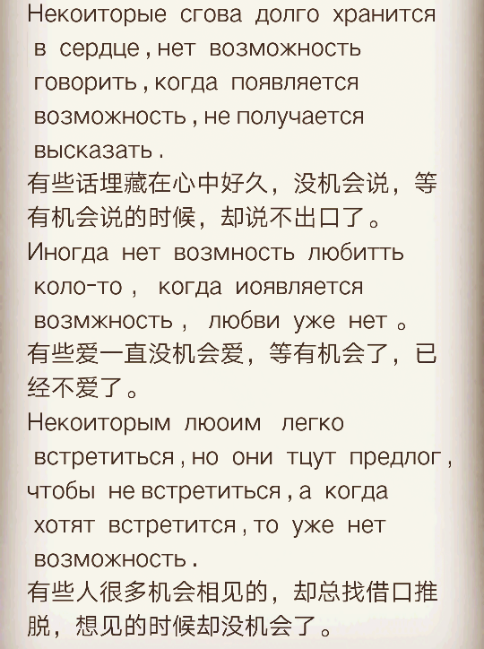 Некоиторые  сгова  долго  хранится  в  сердце , нет  возможность  говорить , когда  появляется  возможность , не получается  высказать .
有些话埋藏在心中好久，没机会说，等有机会说的时候，却说不出口了。
Иногда  нет  возмность  любитть  коло-то ， когда  иоявляется  возмжность ， любви  уже  нет 。
有些爱一直没机会爱，等有机会了，已经不爱了。
Некоиторым  люоим   легко  встретиться , но  они  тцут  предлог , чтобы  не встретиться , а  когда  хотят  встретится , то  уже  нет  возможность .
有些人很多机会相见的，却总找借口推脱，想见的时候却没机会了。