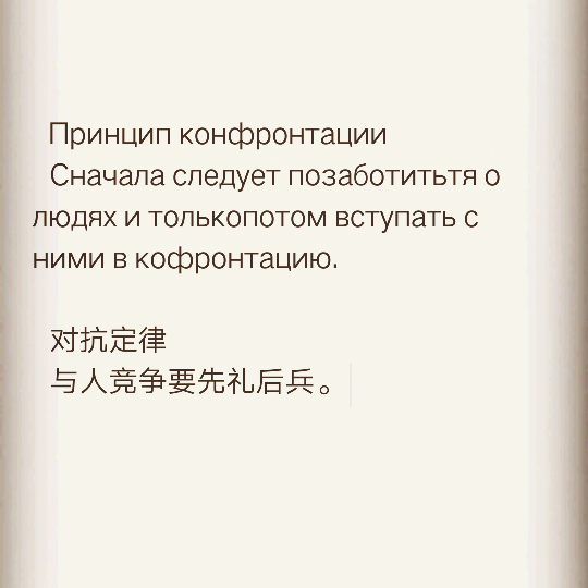  Принцип конфронтации
  Сначала следует позаботитьтя о людях и толькопотом вступать с ними в кофронтацию.
  对抗定律
  与人竞争要先礼后兵。 \