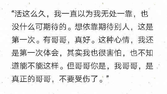 “活这么久，我一直以为我无处一靠，也没什么可期待的。想依靠期待别人，这是第一次。有哥哥，真好。这种心情，我还是第一次体会，其实我也很害怕，也不知道能不能这样。但哥哥你是，我哥哥，是真正的哥哥，不要受伤了。”
——《花郎》