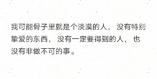 我可能骨子里就是个淡漠的人， 没有特别挚爱的东西， 没有一定要得到的人， 也没有非做不可的事。 ​​​