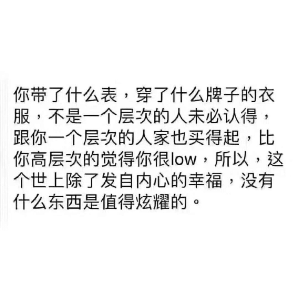 你戴了什么表，穿了什么牌子的衣服，不是一个层次的人未必认得，跟你一个层次的人家也买得起，比你高层次的觉得你很low，所以，这个世上除了发自内心的幸福，没有什么东西是值得炫耀的。