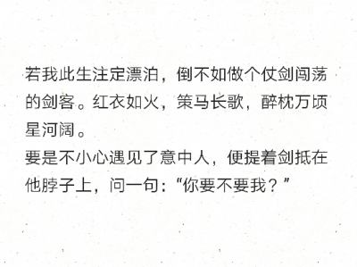 若我此生注定漂泊，倒不如做个仗剑闯荡的剑客。红衣如火，策马长歌，醉枕万顷星河阔。
要是不小心遇见了意中人，便提着剑抵在他脖子上，问一句：“你要不要我？” ​