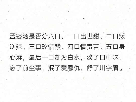 孟婆汤是否分六口，一口出世甜、二口叛逆辣、三口珍惜酸、四口情责苦、五口身心麻，最后一口却为白水，淡了口中味，忘了前尘事，泯了爱恩仇，舒了川字眉。