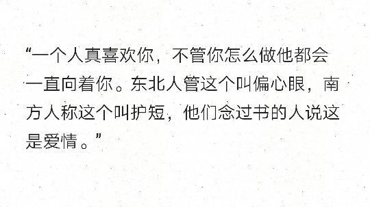 “一个人真喜欢你，不管你怎么做他都会一直向着你。东北人管这个叫偏心眼，南方人称这个叫护短，他们念过书的人说这是爱情。” ​​​