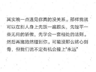 其实晚一点遇见你真的没关系。那样我就可以在别人身上先跌一遍跟头，先锉平一些无用的骄傲，先学会一套相处的法则。然后再施施然碰到你。可能没那么铭心刻骨，但我们说不定有机会撞上“永远” ???