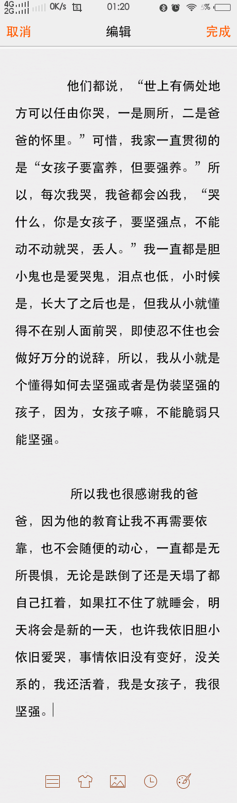 
他们都说，“世上有俩处地方可以任由你哭，一是厕所，二是爸爸的怀里。”可惜，我家一直贯彻的是“女孩子要富养，但要强养。”所以，每次我哭，我爸都会凶我，“哭什么，你是女孩子，要坚强点，不能动不动就哭，丢人。”我一直都是胆小鬼也是爱哭鬼，泪点也低，小时候是，长大了之后也是，但我从小就懂得不在别人面前哭，即使忍不住也会做好万分的说辞，所以，我从小就是个懂得如何去坚强或者是伪装坚强的孩子，因为，女孩子嘛，不能脆弱只能坚强。
所以我也很感谢我的爸爸，因为他的教育让我不再需要依靠，也不会随便的动心，一直都是无所畏惧，无论是跌倒了还是天塌了都自己扛着，如果扛不住了就睡会，明天将会是新的一天，也许我依旧胆小依旧爱哭，事情依旧没有变好，没关系的，我还活着，我是女孩子，我很坚强。