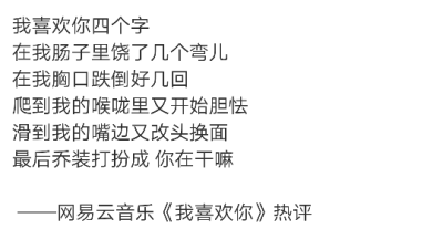 我喜欢你四个字
在我肠子里饶了几个弯儿
在我胸口跌倒好几回
爬到我的喉咙里又开始胆怯
滑到我的嘴边又改头换面
最后乔装打扮成 你在干嘛
——网易云音乐《我喜欢你》热评