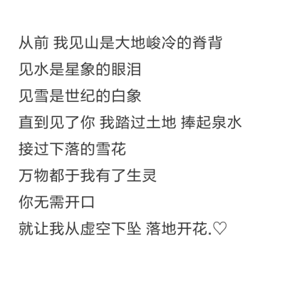 从前 我见山是大地峻冷的脊背
见水是星象的眼泪 见雪是世纪的白象 直到见了你 我踏过土地 捧起泉水 接过下落的雪花 万物都于我有了生灵 你无需开口 就让我从虚空下坠 落地开花.♡ 原创文字图片
