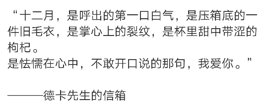 “十二月，是呼出的第一口白气，是压箱底的一件旧毛衣，是掌心上的裂纹，是杯里甜中带涩的枸杞。
是怯懦在心中，不敢开口说的那句，我爱你。” ​​​
———德卡先生的信箱