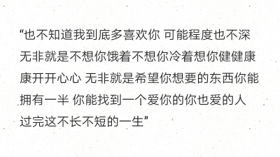 “也不知道我到底多喜欢你 可能程度也不深 无非就是不想你饿着不想你冷着想你健健康康开开心心 无非就是希望你想要的东西你能拥有一半 你能找到一个爱你的你也爱的人 过完这不长不短的一生”