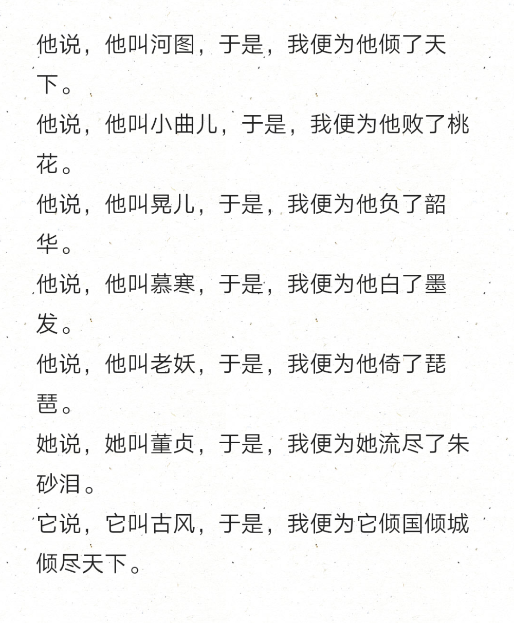 他说，他叫河图，于是，我便为他倾了天下。
他说，他叫小曲儿，于是，我便为他败了桃花。
他说，他叫晃儿，于是，我便为他负了韶华。
他说，他叫慕寒，于是，我便为他白了墨发。
他说，他叫老妖，于是，我便为他倚了琵琶。
她说，她叫董贞，于是，我便为她流尽了朱砂泪。
它说，它叫古风，于是，我便为它倾国倾城倾尽天下。