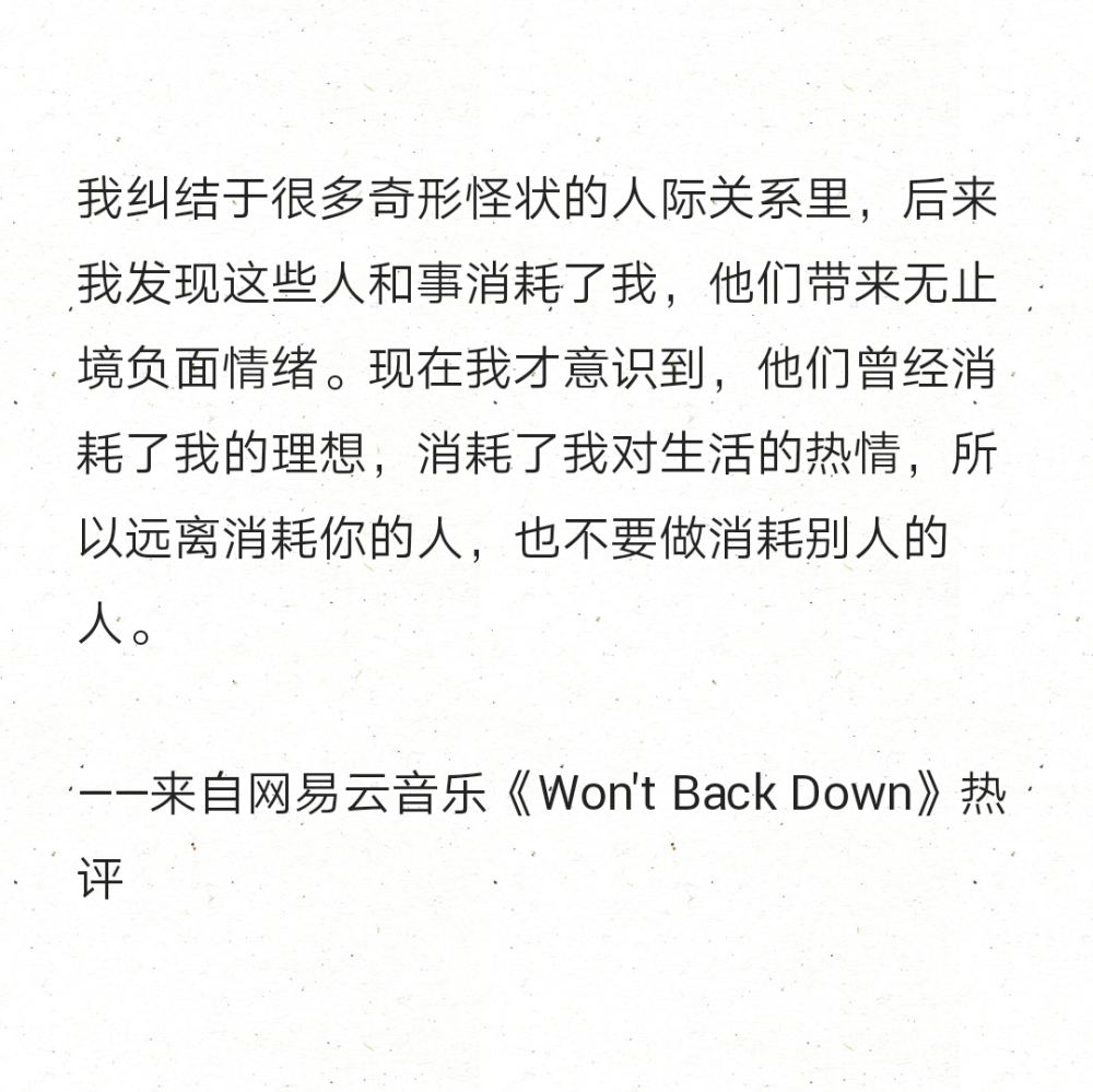 我纠结于很多奇形怪状的人际关系里，后来我发现这些人和事消耗了我，他们带来无止境负面情绪。现在我才意识到，他们曾经消耗了我的理想，消耗了我对生活的热情，所以远离消耗你的人，也不要做消耗别人的人。
——来自网易云音乐《Won't Back Down》热评