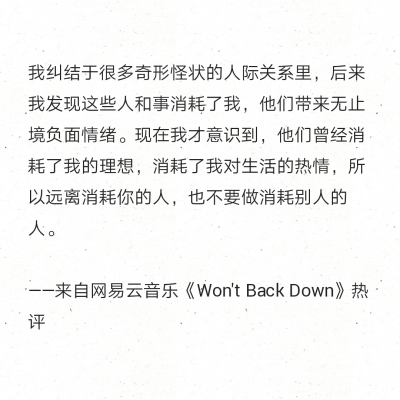 我纠结于很多奇形怪状的人际关系里，后来我发现这些人和事消耗了我，他们带来无止境负面情绪。现在我才意识到，他们曾经消耗了我的理想，消耗了我对生活的热情，所以远离消耗你的人，也不要做消耗别人的人。
——来…