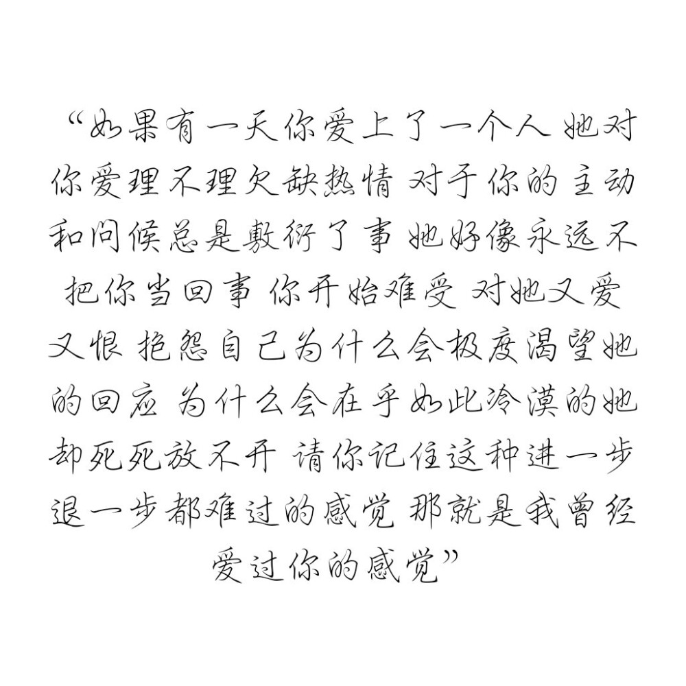 如果有一天你爱上了一个人 她对你爱理不理欠缺热情 对于你的主动和问候总是敷衍了事 她好像永远不把你当回事 你开始难受 对她又爱又恨 抱怨自己为什么会极度渴望她的回应 为什么会在乎如此冷漠的她却死死放不开 请你记住这种进一步退一步都难过的感觉 那就是我曾经爱过你的感觉