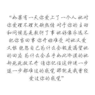 如果有一天你爱上了一个人 她对你爱理不理欠缺热情 对于你的主动和问候总是敷衍了事 她好像永远不把你当回事 你开始难受 对她又爱又恨 抱怨自己为什么会极度渴望她的回应 为什么会在乎如此冷漠的她却死死放不开 请你…