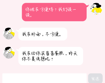 冷战中，微信。
她：你现在方便吗？我们谈一谈。
他：我在外面，不方便。
她内心一阵失落，想着和他是不是该结束了。
忽然，微信收到了他的消息。
他：我在给你买蓝莓蛋糕，昨天你不是说想吃？