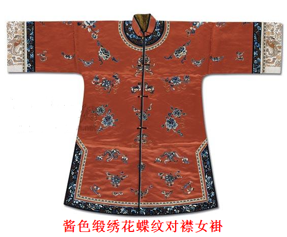 【酱色缎绣花蝶纹对襟女褂】——清同治，尺寸：袖长145cm；身长106.5cm。 小立领，宽挽袖，对襟，缀铜鎏金镂空扣四枚，酱色缎面上绣牡丹、蝴蝶及花卉纹。 挽袖上以白色缎为地，盘金绣龙凤纹饰。 领、袖缘装饰黑地缎绣蝙蝠、四季花卉纹。
做工考究，保存完整，系同治时期贵妇于重大庆典、礼宴时所著礼服。