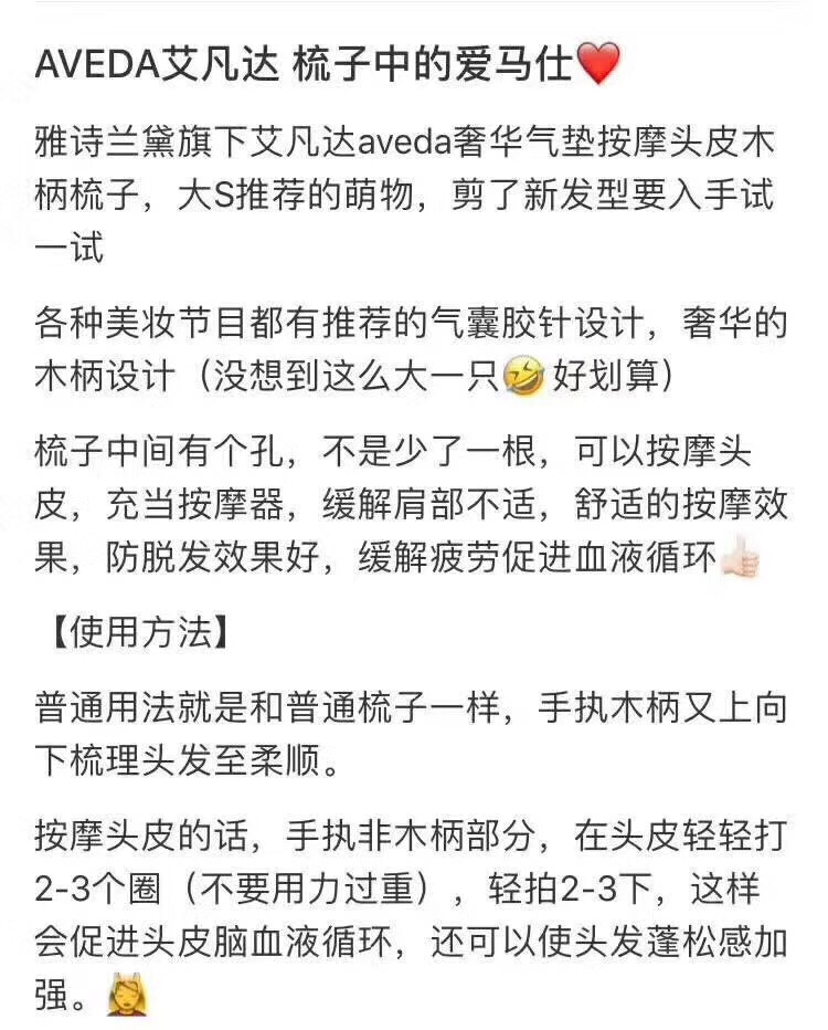 梳子非常非常非常的好用没有比这个梳子更好用得产品这个太占空，提前预订顾客用三年了这个梳子，至今没有掉过一个齿！关键是在乱的头发，一梳就顺滑了好不好用看视频！实拍:必用的贵妇梳[微笑]强烈推荐‼️百分百防静电，防脱发梳，梳了以后不脱发了[呲牙]普及一下这个梳子 雅诗兰黛旗下，AVEDA 艾凡达 全木柄气囊按摩梳，大S推荐的气囊按摩梳，梳头相当舒服，能有效促进头皮血液循环，可以按摩头皮,充当按摩器,舒缓肩部不适.舒适的按摩效果！孕后掉头发很厉害也可以选择这把梳子搭配防脱发系列洗发水效果更佳。