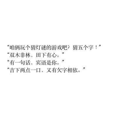 文字控
“咱俩玩个猜灯谜的游戏吧？猜五个字！
“双木非林，田下有心。” 
“有一句话，宾语是你。” 
“吉下两点一口，又有欠字相依。”
相思 喜欢你