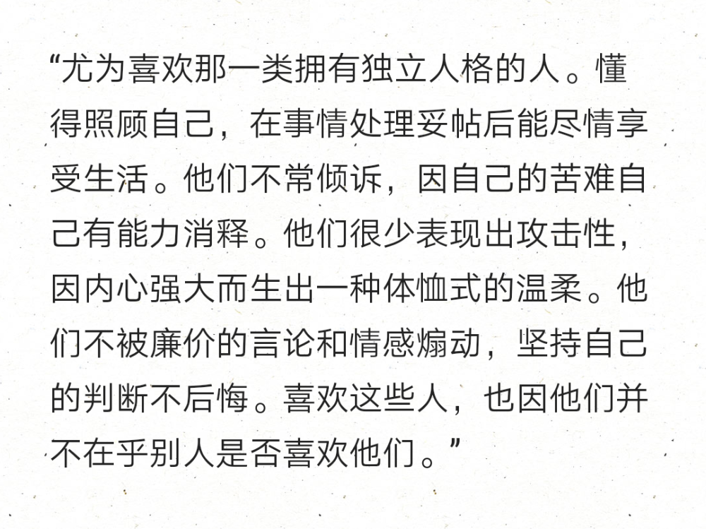 “尤为喜欢那一类拥有独立人格的人。懂得照顾自己，在事情处理妥帖后能尽情享受生活。他们不常倾诉，因自己的苦难自己有能力消释。他们很少表现出攻击性，因内心强大而生出一种体恤式的温柔。他们不被廉价的言论和情感煽动，坚持自己的判断不后悔。喜欢这些人，也因他们并不在乎别人是否喜欢他们。” ​​​