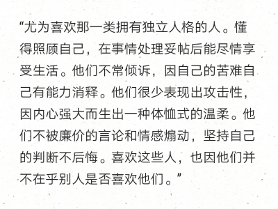 “尤为喜欢那一类拥有独立人格的人。懂得照顾自己，在事情处理妥帖后能尽情享受生活。他们不常倾诉，因自己的苦难自己有能力消释。他们很少表现出攻击性，因内心强大而生出一种体恤式的温柔。他们不被廉价的言论和情…