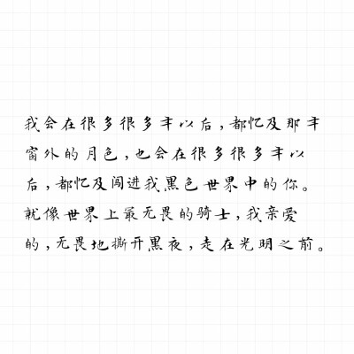 我会在很多很多年以后，都忆及那年窗外的月色，也会在很多很多年以后，都忆及闯进我黑色世界中的你。
就像世界上最无畏的骑士，我亲爱的，无畏地撕开黑夜，走在光明之前。――priest《坏道》