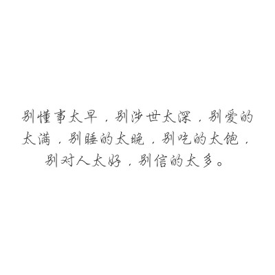 别懂事太早，别涉世太深，别爱的太满，别睡的太晚，别吃的太饱，别对人太好，别信的太多。